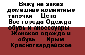 Вяжу на заказ домашние комнатные тапочки. › Цена ­ 800 - Все города Одежда, обувь и аксессуары » Женская одежда и обувь   . Крым,Красногвардейское